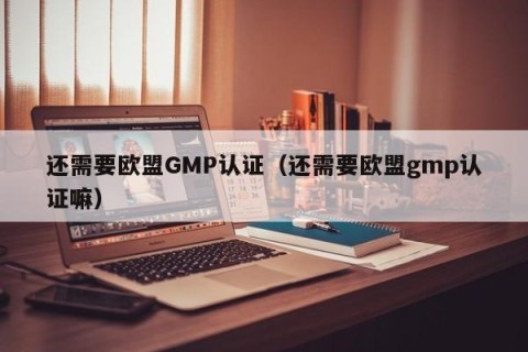 还需要欧盟GMP认证（还需要欧盟gmp认证嘛）