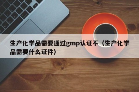 生产化学品需要通过gmp认证不（生产化学品需要什么证件）