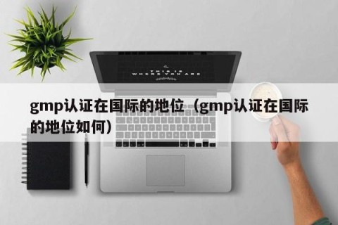 gmp认证在国际的地位（gmp认证在国际的地位如何）