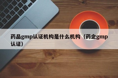 药品gmp认证机构是什么机构（药企gmp认证）