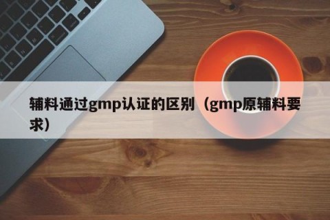 辅料通过gmp认证的区别（gmp原辅料要求）