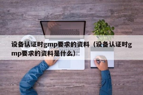 设备认证时gmp要求的资料（设备认证时gmp要求的资料是什么）