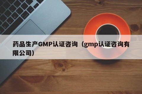药品生产GMP认证咨询（gmp认证咨询有限公司）