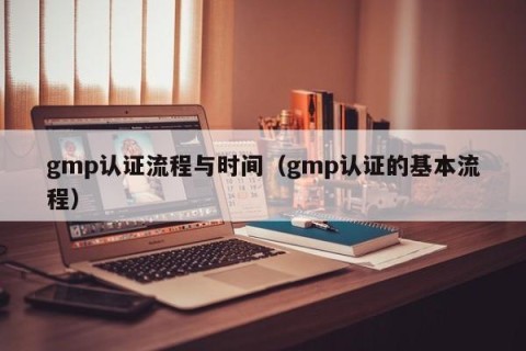 gmp认证流程与时间（gmp认证的基本流程）