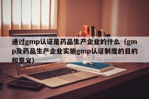 通过gmp认证是药品生产企业的什么（gmp及药品生产企业实施gmp认证制度的目的和意义）