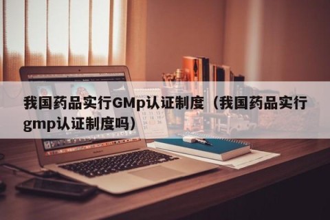 我国药品实行GMp认证制度（我国药品实行gmp认证制度吗）