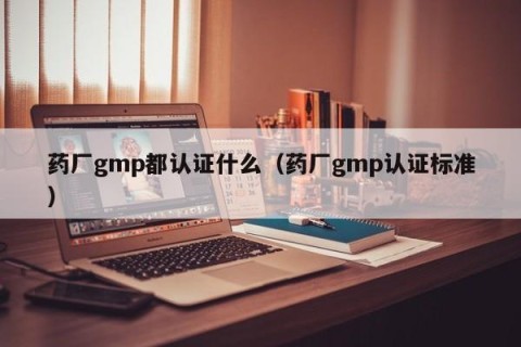 药厂gmp都认证什么（药厂gmp认证标准）