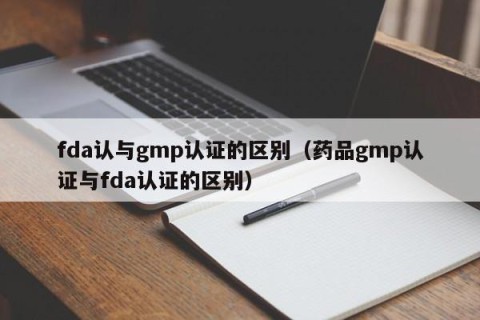 fda认与gmp认证的区别（药品gmp认证与fda认证的区别）