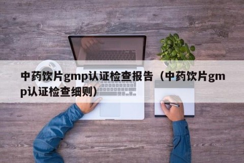 中药饮片gmp认证检查报告（中药饮片gmp认证检查细则）