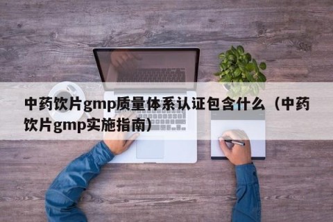 中药饮片gmp质量体系认证包含什么（中药饮片gmp实施指南）