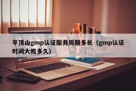 平顶山gmp认证服务周期多长（gmp认证时间大概多久）