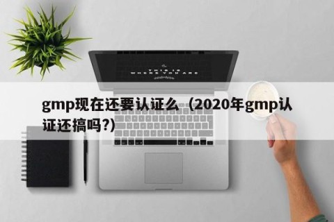 gmp现在还要认证么（2020年gmp认证还搞吗?）
