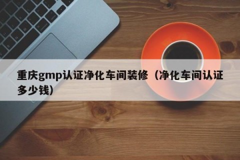 重庆gmp认证净化车间装修（净化车间认证多少钱）