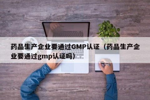 药品生产企业要通过GMP认证（药品生产企业要通过gmp认证吗）