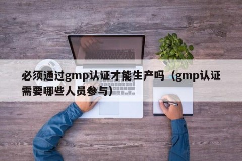 必须通过gmp认证才能生产吗（gmp认证需要哪些人员参与）