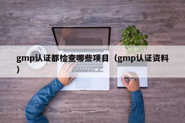gmp认证都检查哪些项目（gmp认证资料）