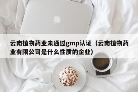 云南植物药业未通过gmp认证（云南植物药业有限公司是什么性质的企业）