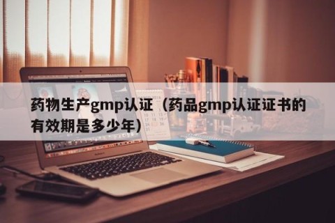 药物生产gmp认证（药品gmp认证证书的有效期是多少年）