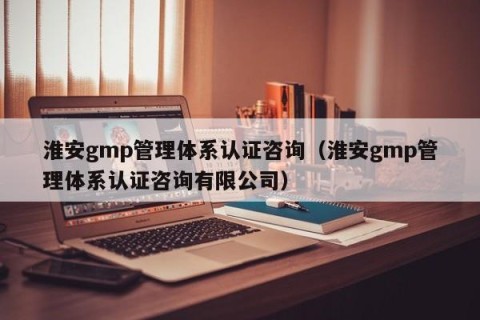 淮安gmp管理体系认证咨询（淮安gmp管理体系认证咨询有限公司）