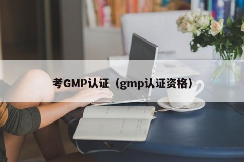 考GMP认证（gmp认证资格）