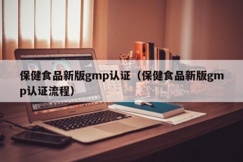 保健食品新版gmp认证（保健食品新版gmp认证流程）