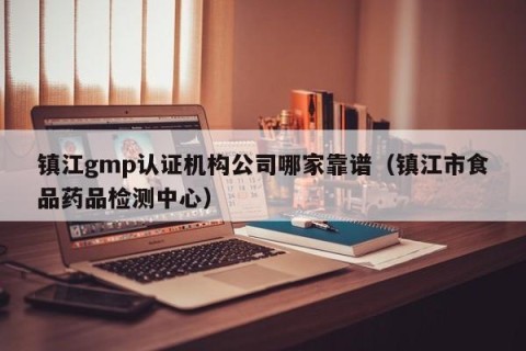 镇江gmp认证机构公司哪家靠谱（镇江市食品药品检测中心）