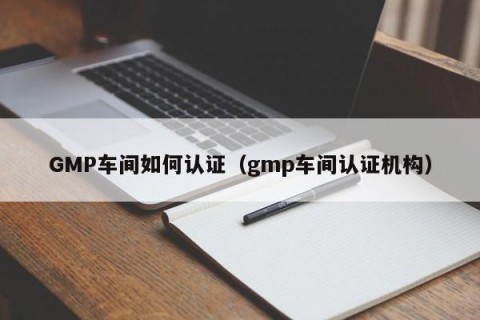GMP车间如何认证（gmp车间认证机构）