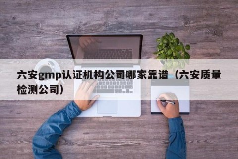 六安gmp认证机构公司哪家靠谱（六安质量检测公司）