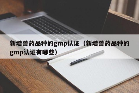 新增兽药品种的gmp认证（新增兽药品种的gmp认证有哪些）