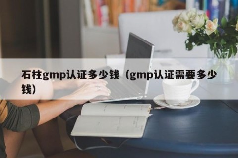 石柱gmp认证多少钱（gmp认证需要多少钱）