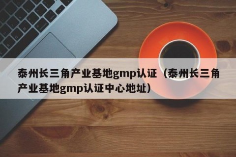 泰州长三角产业基地gmp认证（泰州长三角产业基地gmp认证中心地址）
