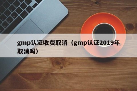 gmp认证收费取消（gmp认证2019年取消吗）