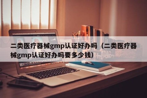二类医疗器械gmp认证好办吗（二类医疗器械gmp认证好办吗要多少钱）