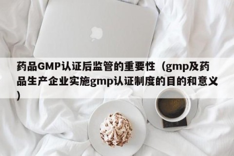 药品GMP认证后监管的重要性（gmp及药品生产企业实施gmp认证制度的目的和意义）