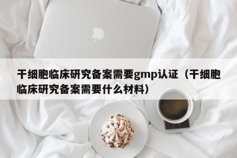 干细胞临床研究备案需要gmp认证（干细胞临床研究备案需要什么材料）