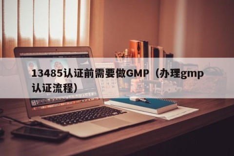 13485认证前需要做GMP（办理gmp认证流程）