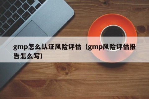 gmp怎么认证风险评估（gmp风险评估报告怎么写）