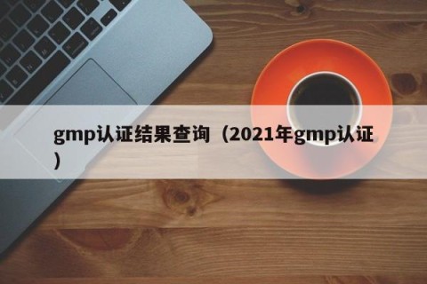 gmp认证结果查询（2021年gmp认证）