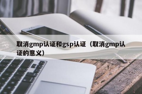 取消gmp认证和gsp认证（取消gmp认证的意义）