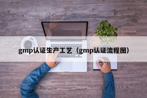 gmp认证生产工艺（gmp认证流程图）