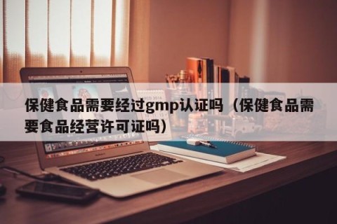 保健食品需要经过gmp认证吗（保健食品需要食品经营许可证吗）