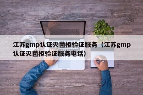 江苏gmp认证灭菌柜验证服务（江苏gmp认证灭菌柜验证服务电话）