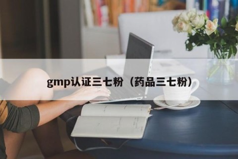 gmp认证三七粉（药品三七粉）