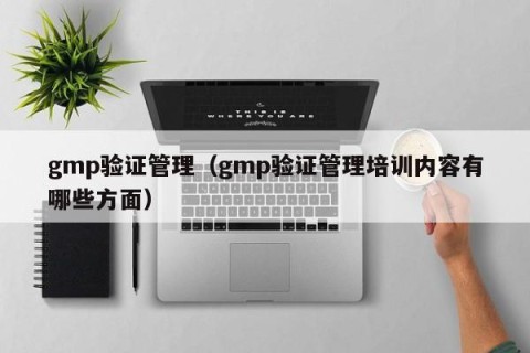 gmp验证管理（gmp验证管理培训内容有哪些方面）