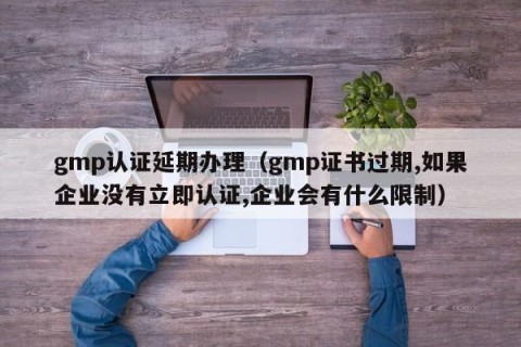 gmp认证延期办理（gmp证书过期,如果企业没有立即认证,企业会有什么限制）