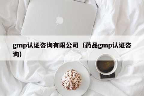 gmp认证咨询有限公司（药品gmp认证咨询）
