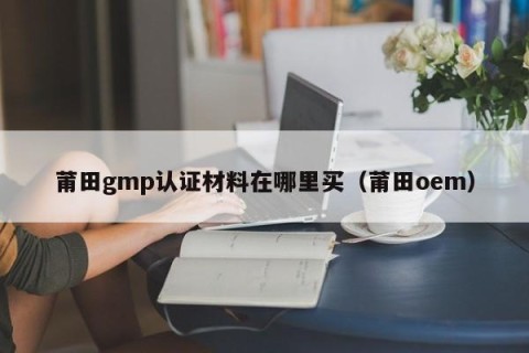 莆田gmp认证材料在哪里买（莆田oem）