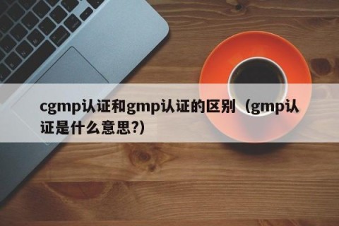 cgmp认证和gmp认证的区别（gmp认证是什么意思?）