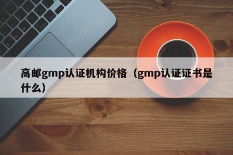 高邮gmp认证机构价格（gmp认证证书是什么）