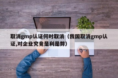 取消gmp认证何时取消（我国取消gmp认证,对企业究竟是利是弊）